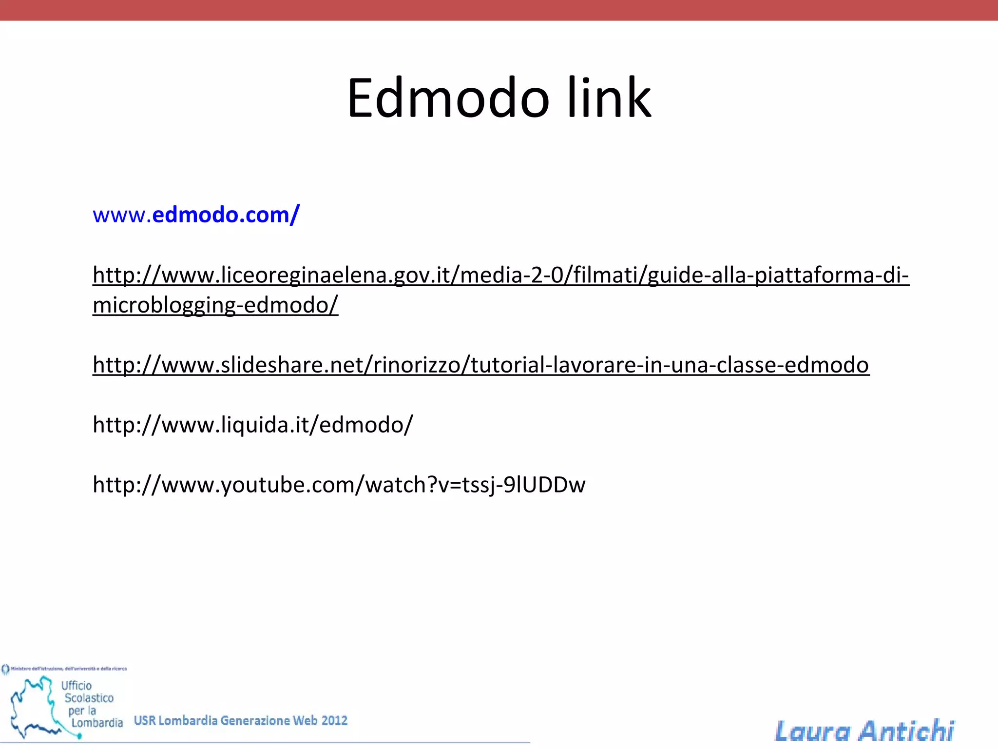 Edmodo link
www.edmodo.com/

http://www.liceoreginaelena.gov.it/media-2-0/filmati/guide-alla-piattaforma-di-
microblogging-edmodo/

http://www.slideshare.net/rinorizzo/tutorial-lavorare-in-una-classe-edmodo

http://www.liquida.it/edmodo/

http://www.youtube.com/watch?v=tssj-9lUDDw
 