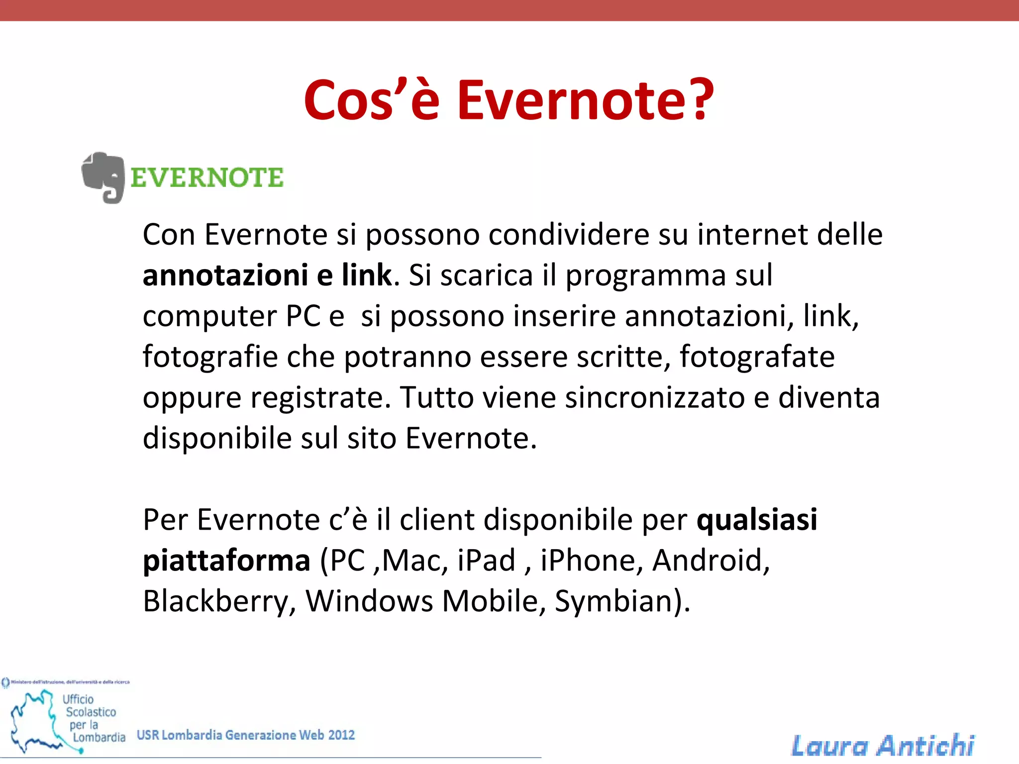 Cos’è Evernote?

Con Evernote si possono condividere su internet delle
annotazioni e link. Si scarica il programma sul
computer PC e si possono inserire annotazioni, link,
fotografie che potranno essere scritte, fotografate
oppure registrate. Tutto viene sincronizzato e diventa
disponibile sul sito Evernote.

Per Evernote c’è il client disponibile per qualsiasi
piattaforma (PC ,Mac, iPad , iPhone, Android,
Blackberry, Windows Mobile, Symbian).
 
