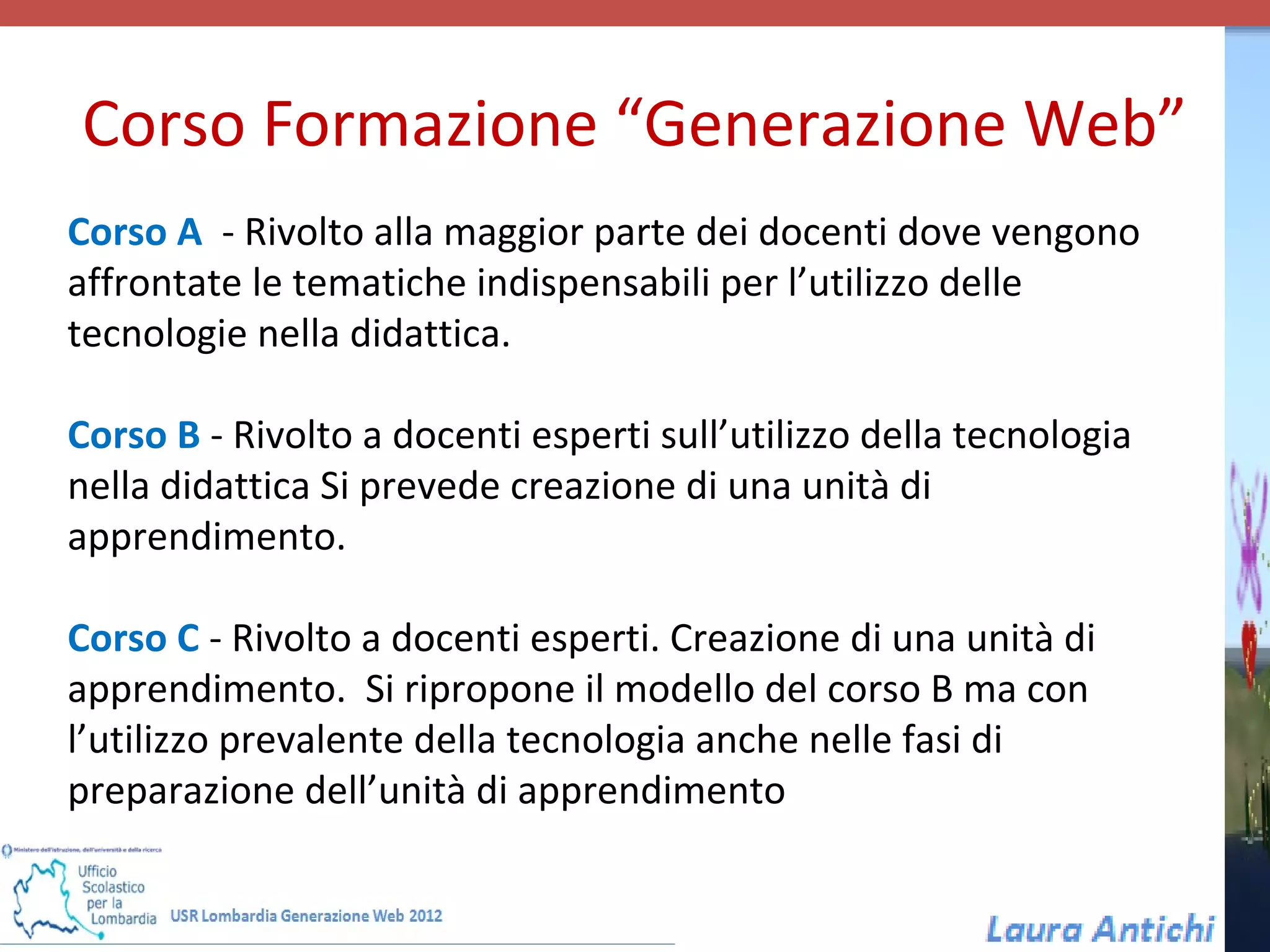 Corso Formazione “Generazione Web”
Corso A - Rivolto alla maggior parte dei docenti dove vengono
affrontate le tematiche indispensabili per l’utilizzo delle
tecnologie nella didattica.

Corso B - Rivolto a docenti esperti sull’utilizzo della tecnologia
nella didattica Si prevede creazione di una unità di
apprendimento.

Corso C - Rivolto a docenti esperti. Creazione di una unità di
apprendimento. Si ripropone il modello del corso B ma con
l’utilizzo prevalente della tecnologia anche nelle fasi di
preparazione dell’unità di apprendimento
 