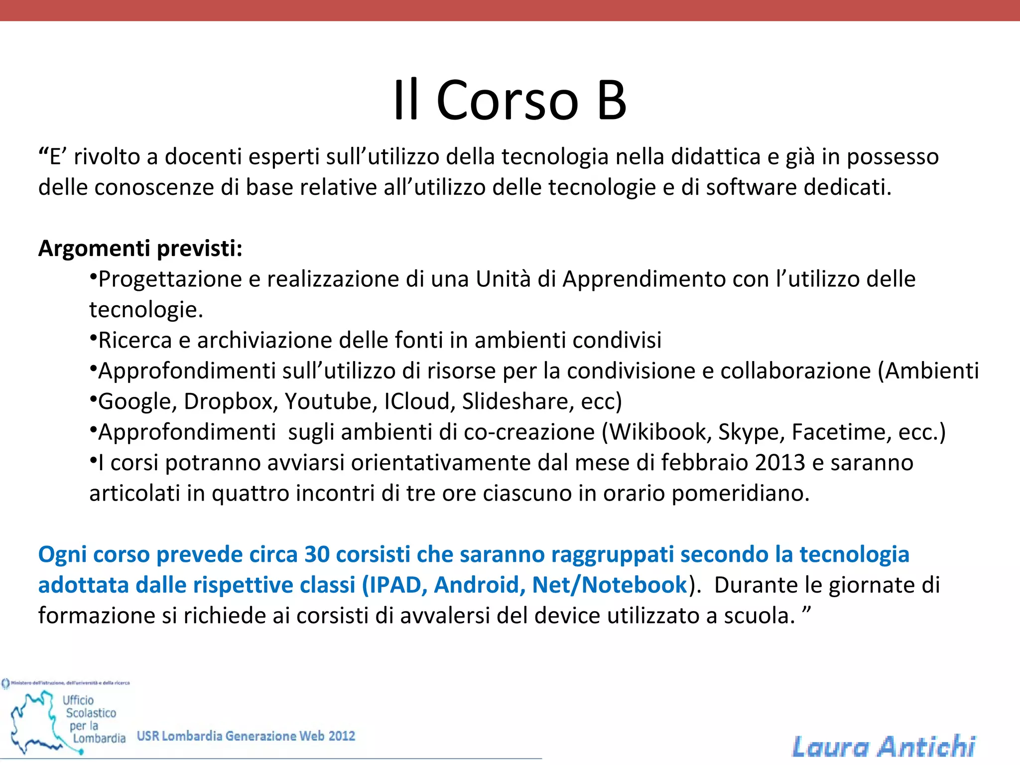 Il Corso B
“E’ rivolto a docenti esperti sull’utilizzo della tecnologia nella didattica e già in possesso
delle conoscenze di base relative all’utilizzo delle tecnologie e di software dedicati.

Argomenti previsti:
    •Progettazione e realizzazione di una Unità di Apprendimento con l’utilizzo delle
    tecnologie.
    •Ricerca e archiviazione delle fonti in ambienti condivisi
    •Approfondimenti sull’utilizzo di risorse per la condivisione e collaborazione (Ambienti
    •Google, Dropbox, Youtube, ICloud, Slideshare, ecc)
    •Approfondimenti sugli ambienti di co-creazione (Wikibook, Skype, Facetime, ecc.)
    •I corsi potranno avviarsi orientativamente dal mese di febbraio 2013 e saranno
    articolati in quattro incontri di tre ore ciascuno in orario pomeridiano.

Ogni corso prevede circa 30 corsisti che saranno raggruppati secondo la tecnologia
adottata dalle rispettive classi (IPAD, Android, Net/Notebook). Durante le giornate di
formazione si richiede ai corsisti di avvalersi del device utilizzato a scuola. ”
 