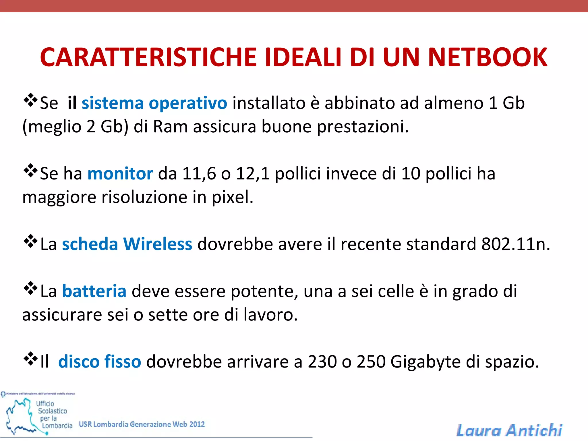 CARATTERISTICHE IDEALI DI UN NETBOOK
Se il sistema operativo installato è abbinato ad almeno 1 Gb
(meglio 2 Gb) di Ram assicura buone prestazioni.

Se ha monitor da 11,6 o 12,1 pollici invece di 10 pollici ha
maggiore risoluzione in pixel.

La scheda Wireless dovrebbe avere il recente standard 802.11n.

La batteria deve essere potente, una a sei celle è in grado di
assicurare sei o sette ore di lavoro.

Il disco fisso dovrebbe arrivare a 230 o 250 Gigabyte di spazio.
 
