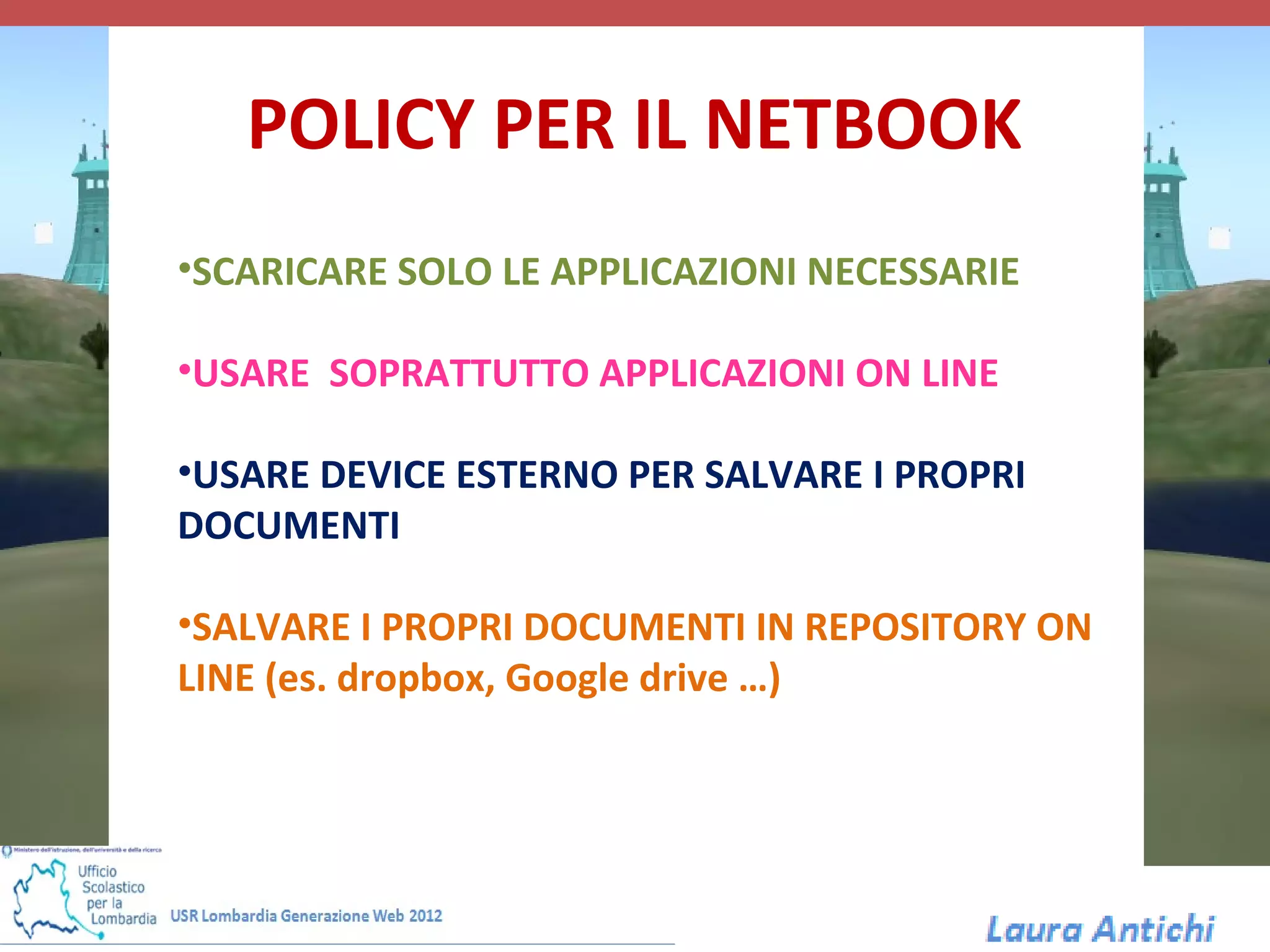 POLICY PER IL NETBOOK
•SCARICARE SOLO LE APPLICAZIONI NECESSARIE

•USARE SOPRATTUTTO APPLICAZIONI ON LINE

•USARE DEVICE ESTERNO PER SALVARE I PROPRI
DOCUMENTI

•SALVARE I PROPRI DOCUMENTI IN REPOSITORY ON
LINE (es. dropbox, Google drive …)
 