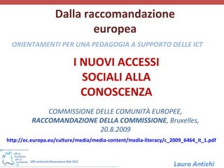 Dalla raccomandazione
                           europea
  ORIENTAMENTI PER UNA PEDAGOGIA A SUPPORTO DELLE ICT

                          I NUOVI ACCESSI
                            SOCIALI ALLA
                            CONOSCENZA
             COMMISSIONE DELLE COMUNITÀ EUROPEE,
         RACCOMANDAZIONE DELLA COMMISSIONE, Bruxelles,
                          20.8.2009
http://ec.europa.eu/culture/media/media-content/media-literacy/c_2009_6464_it_1.pdf
 