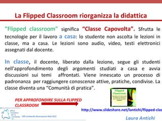 La Flipped Classroom riorganizza la didattica
“Flipped classroom” significa “Classe Capovolta”. Sfrutta le
tecnologie per il lavoro a casa: lo studente non ascolta le lezioni in
classe, ma a casa. Le lezioni sono audio, video, testi elettronici
assegnati dal docente.

In classe, il docente, liberato dalla lezione, segue gli studenti
nell’approfondimento degli argomenti studiati a casa e avvia
discussioni sui temi affrontati. Viene innescato un processo di
padronanza per raggiungere conoscenze attive, pratiche, condivise. La
classe diventa una “Comunità di pratica”.

    PER APPROFONDIRE SULLA FLIPPED
    CLASSROOM
                                  http://www.slideshare.net/lantichi/flipped-clas
 