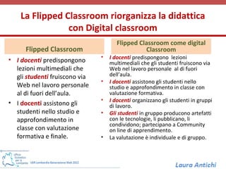 La Flipped Classroom riorganizza la didattica
                con Digital classroom
                                      Flipped Classroom come digital
      Flipped Classroom                         Classroom
                               •   I docenti predispongono lezioni
• I docenti predispongono          multimediali che gli studenti fruiscono via
  lezioni multimediali che         Web nel lavoro personale al di fuori
  gli studenti fruiscono via       dell’aula.
                               •   I docenti assistono gli studenti nello
  Web nel lavoro personale         studio e approfondimento in classe con
  al di fuori dell’aula.           valutazione formativa.
                               •   I docenti organizzano gli studenti in gruppi
• I docenti assistono gli          di lavoro.
  studenti nello studio e      •   Gli studenti in gruppo producono artefatti
  approfondimento in               con le tecnologie, li pubblicano, li
                                   condividono; partecipano a Community
  classe con valutazione           on line di apprendimento.
  formativa e finale.          •   La valutazione è individuale e di gruppo.
 