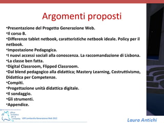 Argomenti proposti
•Presentazione del Progetto Generazione Web.
•Il corso B.
•Differenze tablet netbook, caratteristiche netbook ideale. Policy per il
netbook.
•Impostazione Pedagogica.
•I nuovi accessi sociali alla conoscenza. La raccomandazione di Lisbona.
•La classe ben fatta.
•Digital Classroom, Flipped Classroom.
•Dal blend pedagogico alla didattica; Mastery Learning, Costruttivismo,
Didattica per Competenze.
•Compiti.
•Progettazione unità didattica digitale.
•Il sondaggio.
•Gli strumenti.
•Appendice.
 