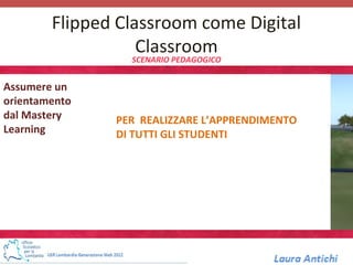 Flipped Classroom come Digital
                   Classroom
                 SCENARIO PEDAGOGICO


Assumere un
orientamento
dal Mastery    PER REALIZZARE L’APPRENDIMENTO
Learning       DI TUTTI GLI STUDENTI
 