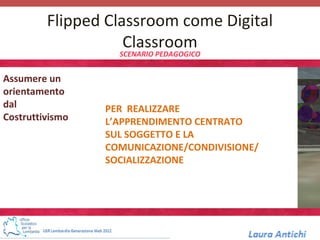 Flipped Classroom come Digital
                    Classroom
                   SCENARIO PEDAGOGICO


Assumere un
orientamento
dal              PER REALIZZARE
Costruttivismo   L’APPRENDIMENTO CENTRATO
                 SUL SOGGETTO E LA
                 COMUNICAZIONE/CONDIVISIONE/
                 SOCIALIZZAZIONE
 