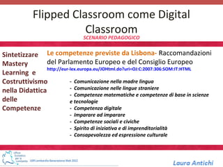 Flipped Classroom come Digital
                       Classroom
                                  SCENARIO PEDAGOGICO


Sintetizzare Le competenze previste da Lisbona- Raccomandazioni
Mastery         del Parlamento Europeo e del Consiglio Europeo
                http://eur-lex.europa.eu/JOHtml.do?uri=OJ:C:2007:306:SOM:IT:HTML
Learning e
Costruttivismo             - Comunicazione nella madre lingua
nella Didattica            - Comunicazione nelle lingue straniere
                           - Competenze matematiche e competenze di base in scienze
delle                      e tecnologie
Competenze                 - Competenza digitale
                          -   Imparare ad imparare
                          -   Competenze sociali e civiche
                          -   Spirito di iniziativa e di imprenditorialità
                          -   Consapevolezza ed espressione culturale
 