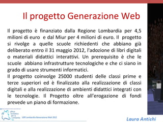 Il progetto Generazione Web
Il progetto è finanziato dalla Regione Lombardia per 4,5
milioni di euro e dal Miur per 4 milioni di euro. Il progetto
si rivolge a quelle scuole richiedenti che abbiano già
deliberato entro il 31 maggio 2012, l'adozione di libri digitali
o materiali didattici interattivi. Un prerequisito è che le
scuole abbiano infrastrutture tecnologiche e che ci siano in
grado di usare strumenti informatici.
Il progetto coinvolge 25000 studenti delle classi prime e
terze superiori ed è finalizzato alla realizzazione di classi
digitali e alla realizzazione di ambienti didattici integrati con
le tecnologie. Il Progetto oltre all’erogazione di fondi
prevede un piano di formazione.
 