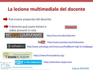 La lezione multimediale del docente
Può essere preparata dal docente.

Il docente può usare lezioni o
video presenti in rete
                                 http://ocw.mit.edu/index.htm

                                 http://www.youtube.com/t/education
              http://www.schoology.com/resources/find#&sort=high-to-low&page=


                    https://www.khanacademy.org/

                             https://education.skype.com/
 