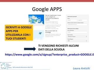 Google APPS
                        APPS
ISCRIVITI A GOOGLE
APPS PER
UTILIZZARLA CON I
TUOI STUDENTI

                       TI VENGONO RICHIESTI ALCUNI
                       DATI DELLA SCUOLA
https://www.google.com/a/signup/?enterprise_product=GOOGLE.ED
 