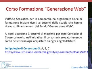 Corso Formazione “Generazione Web”
L’Ufficio Scolastico per la Lombardia ha organizzato Corsi di
formazione iniziale rivolti ai docenti delle scuole che hanno
ricevuto i finanziamenti del Bando “Generazione Web”.

Ai corsi accedono 3 docenti al massimo per ogni Consiglio di
Classe coinvolto nell’iniziativa. Il corso sarà erogato tenendo
conto delle tecnologie acquistate da ogni singolo Istituto.

Le tipologie di Corso sono 3: A, B, C
http://www.istruzione.lombardia.gov.it/wp-content/uploads/2013/02
 