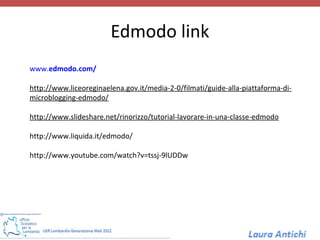 Edmodo link
www.edmodo.com/

http://www.liceoreginaelena.gov.it/media-2-0/filmati/guide-alla-piattaforma-di-
microblogging-edmodo/

http://www.slideshare.net/rinorizzo/tutorial-lavorare-in-una-classe-edmodo

http://www.liquida.it/edmodo/

http://www.youtube.com/watch?v=tssj-9lUDDw
 