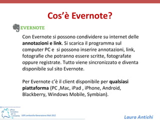 Cos’è Evernote?

Con Evernote si possono condividere su internet delle
annotazioni e link. Si scarica il programma sul
computer PC e si possono inserire annotazioni, link,
fotografie che potranno essere scritte, fotografate
oppure registrate. Tutto viene sincronizzato e diventa
disponibile sul sito Evernote.

Per Evernote c’è il client disponibile per qualsiasi
piattaforma (PC ,Mac, iPad , iPhone, Android,
Blackberry, Windows Mobile, Symbian).
 