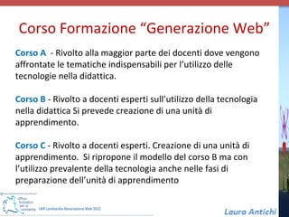 Corso Formazione “Generazione Web”
Corso A - Rivolto alla maggior parte dei docenti dove vengono
affrontate le tematiche indispensabili per l’utilizzo delle
tecnologie nella didattica.

Corso B - Rivolto a docenti esperti sull’utilizzo della tecnologia
nella didattica Si prevede creazione di una unità di
apprendimento.

Corso C - Rivolto a docenti esperti. Creazione di una unità di
apprendimento. Si ripropone il modello del corso B ma con
l’utilizzo prevalente della tecnologia anche nelle fasi di
preparazione dell’unità di apprendimento
 