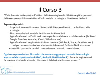 Il Corso B
“E’ rivolto a docenti esperti sull’utilizzo della tecnologia nella didattica e già in possesso
delle conoscenze di base relative all’utilizzo delle tecnologie e di software dedicati.

Argomenti previsti:
    •Progettazione e realizzazione di una Unità di Apprendimento con l’utilizzo delle
    tecnologie.
    •Ricerca e archiviazione delle fonti in ambienti condivisi
    •Approfondimenti sull’utilizzo di risorse per la condivisione e collaborazione (Ambienti
    •Google, Dropbox, Youtube, ICloud, Slideshare, ecc)
    •Approfondimenti sugli ambienti di co-creazione (Wikibook, Skype, Facetime, ecc.)
    •I corsi potranno avviarsi orientativamente dal mese di febbraio 2013 e saranno
    articolati in quattro incontri di tre ore ciascuno in orario pomeridiano.

Ogni corso prevede circa 30 corsisti che saranno raggruppati secondo la tecnologia
adottata dalle rispettive classi (IPAD, Android, Net/Notebook). Durante le giornate di
formazione si richiede ai corsisti di avvalersi del device utilizzato a scuola. ”
 