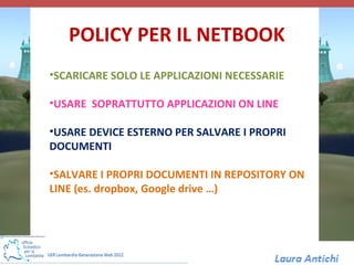 POLICY PER IL NETBOOK
•SCARICARE SOLO LE APPLICAZIONI NECESSARIE

•USARE SOPRATTUTTO APPLICAZIONI ON LINE

•USARE DEVICE ESTERNO PER SALVARE I PROPRI
DOCUMENTI

•SALVARE I PROPRI DOCUMENTI IN REPOSITORY ON
LINE (es. dropbox, Google drive …)
 