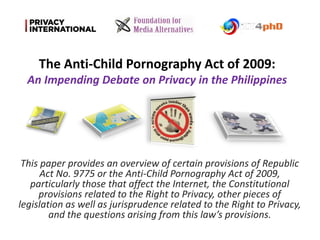 This paper provides an overview of certain provisions of Republic
Act No. 9775 or the Anti-Child Pornography Act of 2009,
particularly those that affect the Internet, the Constitutional
provisions related to the Right to Privacy, other pieces of
legislation as well as jurisprudence related to the Right to Privacy,
and the questions arising from this law’s provisions.
The Anti-Child Pornography Act of 2009:
An Impending Debate on Privacy in the Philippines
 