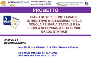 PROGETTO PIANO DI DIFFUSIONE LAVAGNE INTERATTIVE MULTIMEDIALI PER LA SCUOLA PRIMARIA STATALE E LA SCUOLA SECONDARIA DI SECONDO GRADO STATALE  Nota MIUR prot.3190 del 12.11.2009 : Piano di diffusione LIM e.f.2009  Nota MIUR prot. 3200 del 13.11.2009 Nota USR prot. 6894 del 13.11.2009 SCARICA LA DOCUMENTAZIONE 