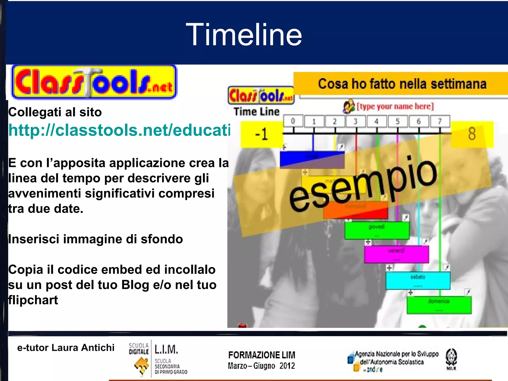 Timeline

Collegati al sito
http://classtools.net/education-games-php/timeline/
E con l’apposita applicazione crea la
linea del tempo per descrivere gli
avvenimenti significativi compresi
tra due date.

Inserisci immagine di sfondo

Copia il codice embed ed incollalo
su un post del tuo Blog e/o nel tuo
flipchart


 e-tutor Laura Antichi
 