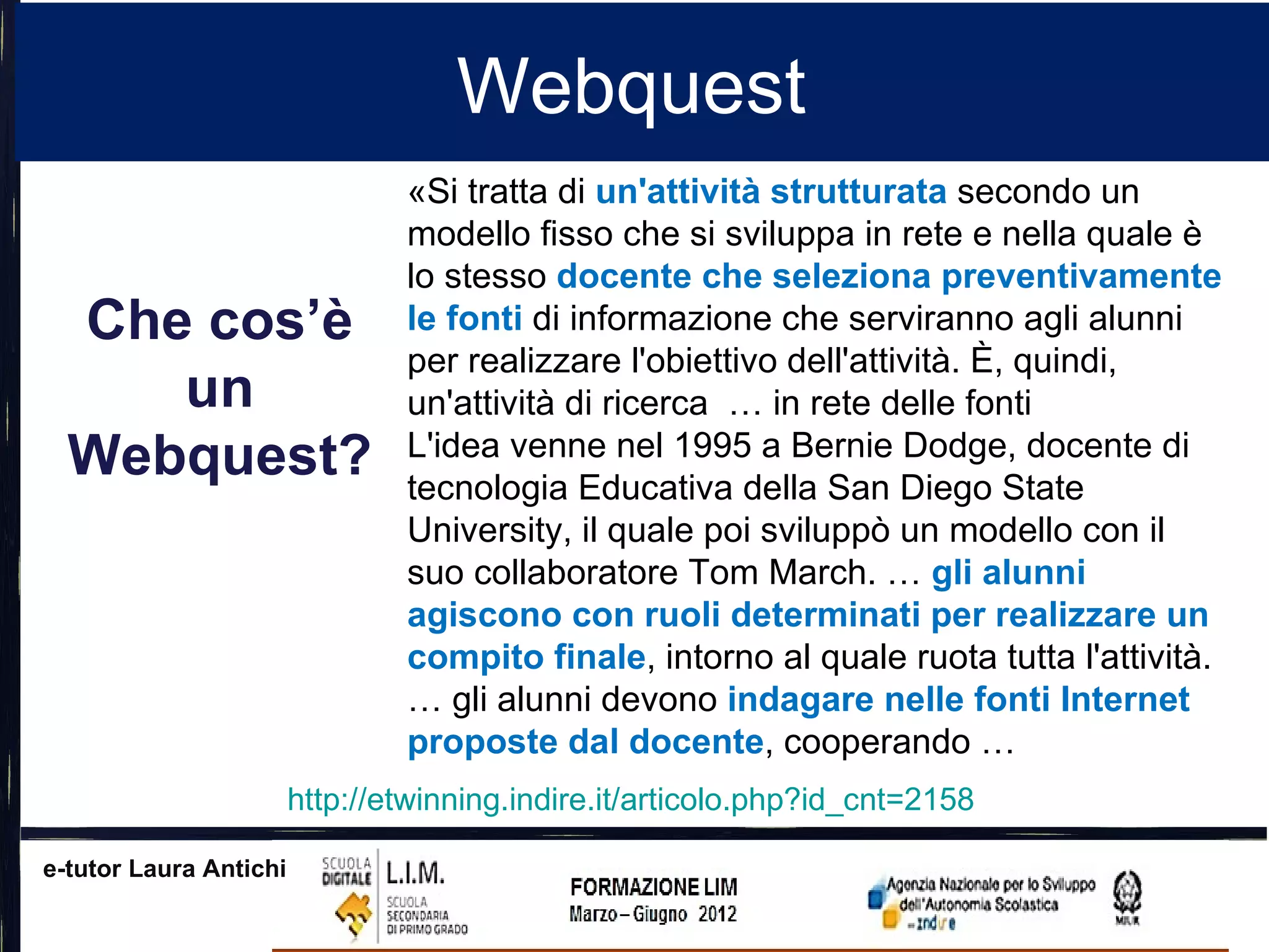 Webquest
                                «Si tratta di un'attività strutturata secondo un
                                modello fisso che si sviluppa in rete e nella quale è
                                lo stesso docente che seleziona preventivamente
  Che cos’è                     le fonti di informazione che serviranno agli alunni
                                per realizzare l'obiettivo dell'attività. È, quindi,
     un                         un'attività di ricerca … in rete delle fonti
  Webquest?                     L'idea venne nel 1995 a Bernie Dodge, docente di
                                tecnologia Educativa della San Diego State
                                University, il quale poi sviluppò un modello con il
                                suo collaboratore Tom March. … gli alunni
                                agiscono con ruoli determinati per realizzare un
                                compito finale, intorno al quale ruota tutta l'attività.
                                … gli alunni devono indagare nelle fonti Internet
                                proposte dal docente, cooperando …
                        http://etwinning.indire.it/articolo.php?id_cnt=2158

e-tutor Laura Antichi
 