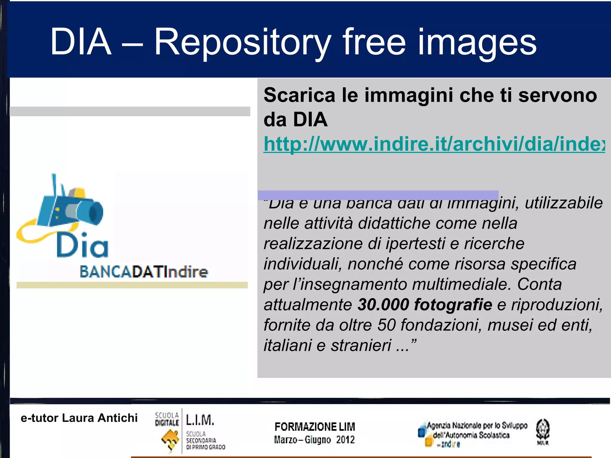 DIA – Repository free images
                        Scarica le immagini che ti servono
                        da DIA
                        http://www.indire.it/archivi/dia/index

                        “Dia è una banca dati di immagini, utilizzabile
                        nelle attività didattiche come nella
                        realizzazione di ipertesti e ricerche
                        individuali, nonché come risorsa specifica
                        per l’insegnamento multimediale. Conta
                        attualmente 30.000 fotografie e riproduzioni,
                        fornite da oltre 50 fondazioni, musei ed enti,
                        italiani e stranieri ...”



e-tutor Laura Antichi
 