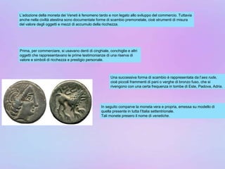 L’adozione della moneta dei Veneti è fenomeno tardo e non legato allo sviluppo del commercio. Tuttavia
anche nella civiltà atestina sono documentate forme di scambio premonetale, cioè strumenti di misura
del valore degli oggetti e mezzi di accumulo della ricchezza.
Prima, per commerciare, si usavano denti di cinghiale, conchiglie e altri
oggetti che rappresentavano le prime testimonianze di una riserva di
valore e simboli di ricchezza e prestigio personale.
Una successiva forma di scambio è rappresentata da l’aes rude,
cioè piccoli frammenti di pani o verghe di bronzo fuso, che si
rivengono con una certa frequenza in tombe di Este, Padova, Adria.
In seguito comparve la moneta vera e propria, emessa su modello di
quella presente in tutta l’Italia settentrionale.
Tali monete presero il nome di venetiche.
 