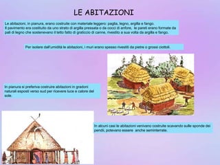 Le abitazioni, in pianura, erano costruite con materiale leggero: paglia, legno, argilla e fango.
Il pavimento era costituito da uno strato di argilla pressata o da cocci di anfore, le pareti erano formate da
pali di legno che sostenevano il tetto fatto di graticcio di canne, rivestito a sua volta da argilla e fango.
Per isolare dall’umidità le abitazioni, i muri erano spesso rivestiti da pietre o grossi ciottoli.
In pianura si preferiva costruire abitazioni in gradoni
naturali esposti verso sud per ricevere luce e calore del
sole.
In alcuni casi le abitazioni venivano costruite scavando sulle sponde dei
pendii, potevano essere anche seminterrate.
LE ABITAZIONI
 