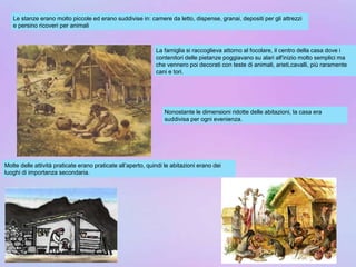 Le stanze erano molto piccole ed erano suddivise in: camere da letto, dispense, granai, depositi per gli attrezzi
e persino ricoveri per animali
La famiglia si raccoglieva attorno al focolare, il centro della casa dove i
contenitori delle pietanze poggiavano su alari all'inizio molto semplici ma
che vennero poi decorati con teste di animali, arieti,cavalli, più raramente
cani e tori.
Nonostante le dimensioni ridotte delle abitazioni, la casa era
suddivisa per ogni evenienza.
Molte delle attività praticate erano praticate all’aperto, quindi le abitazioni erano dei
luoghi di importanza secondaria.
 