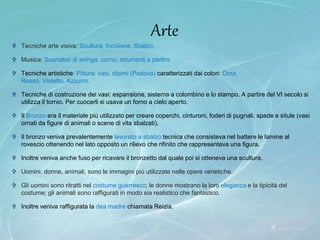  Tecniche arte visiva: Scultura, Incisione, Sbalzo.
 Musica: Suonatori di siringa, corno, strumenti a plettro.
 Tecniche artistiche: Pittura: vasi, dipinti (Padova) caratterizzati dai colori: Ocra,
Rosso, Violetto, Azzurro.
 Tecniche di costruzione dei vasi: espansione, sistema a colombino e lo stampo. A partire del VI secolo si
utilizza il tornio. Per cuocerli si usava un forno a cielo aperto.
 Il Bronzo era il materiale più utilizzato per creare coperchi, cinturoni, foderi di pugnali, spade e situle (vasi
ornati da figure di animali o scene di vita sbalzati).
 Il bronzo veniva prevalentemente lavorato a sbalzo tecnica che consisteva nel battere le lamine al
rovescio ottenendo nel lato opposto un rilievo che rifinito che rappresentava una figura.
 Inoltre veniva anche fuso per ricavare il bronzetto dal quale poi si otteneva una scultura.
 Uomini, donne, animali, sono le immagini più utilizzate nelle opere venetiche.
 Gli uomini sono ritratti nel costume guerresco; le donne mostrano la loro eleganza e la tipicità del
costume; gli animali sono raffigurati in modo sia realistico che fantastico.
 Inoltre veniva raffigurata la dea madre chiamata Reizia.
Arte
 