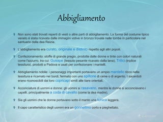  Non sono stati trovati reperti di vesti o altre parti di abbigliamento. La forma del costume tipico
veneto è stata ricavata dalle immagini votive in bronzo trovate nelle tombe in particolare nel
santuario della dea Reizia.
 L’abbigliamento era curato, originale e distinto rispetto agli altri popoli.
 Confezionamento: stoffe di grande pregio, prodotte dalle donne e tinte con colori naturali
come l'azzurro, tra cui: Gusape (tessuto pesante ricavato dalla lana), Trilici (triplice
tessitura), prodotti a Padova e usati per confezionare i mantelli.
 Abbigliamento nobile: i personaggi importanti portavano un ampio mantello ricco nella
tessitura e ricamato nei bordi, fermato con uno spillone di rame o di argento. I sacerdoti
erano riconoscibili dai loro copricapi simili alle tiare orientali.
 Acconciature di uomini e donne: gli uomini si rasavano, mentre le donne si acconciavano i
capelli, principalmente a coda di cavallo (come la dea madre).
 Sia gli uomini che le donne portavano sotto il manto una tunica leggera.
 Il capo caratteristico degli uomini era un gonnellino corto e pieghettato.
Abbigliamento
 