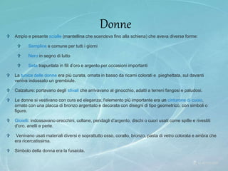  Ampio e pesante scialle (mantellina che scendeva fino alla schiena) che aveva diverse forme:
 Semplice e comune per tutti i giorni
 Nero in segno di lutto
 Seta trapuntata in fili d’oro e argento per occasioni importanti
 La tunica delle donne era più curata, ornata in basso da ricami colorati e pieghettata, sul davanti
veniva indossato un grembiule.
 Calzature: portavano degli stivali che arrivavano al ginocchio, adatti a terreni fangosi e paludosi.
 Le donne si vestivano con cura ed eleganza; l'elemento più importante era un cinturone di cuoio,
ornato con una placca di bronzo argentato e decorata con disegni di tipo geometrico, con simboli o
figure.
 Gioielli: indossavano orecchini, collane, pendagli d’argento, dischi o cuori usati come spille e rivestiti
d'oro, anelli e perle.
 Venivano usati materiali diversi e soprattutto osso, corallo, bronzo, pasta di vetro colorata e ambra che
era ricercatissima.
 Simbolo della donna era la fusaiola.
Donne
 