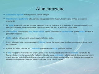 Alimentazione
 Coltivazioni agricole: frutti spontanei, cereali e fagioli
 Prodotti di uso quotidiano: latte, cereali, ortaggi (soprattutto fagioli), la carne (ma limitata a occasioni
importanti)
 Le farine erano utilizzate per sfornare pagnotte, focacce, delle specie di gnocchi o di bocconi insaporiti con il
sale (raccolto nelle coste adriatiche) e con olio (ricavato dal lino); si addolciva con il miele
 Dal bestiame si ricavavano lana, latte e carne. Veniva consumata la carne suina e quella equina ma solo in
particolari occasioni.
 I dolci e gli altri cibi venivano arrostiti su pietre lisce e piatte.
 I ricchi e i poveri nelle cene mangiavano i ghiozzi (pesce dal grosso capo e dal corpo spinoso, ma con carni
saporitissime).
 Il pesce era molto comune, tra i molluschi prevalevano le cozze, pietanza raffinata
 Il vino non poteva mancare nelle tavole venete. I vini da loro prodotti erano molto ricercati, soprattutto dai
Romani. I cibi e i vini erano poi offerti alle divinità nelle sacre cerimonie. Nelle famiglie il vino era conservato in
grandi anfore o vasi situliformi di terracotta ma lucidati in modo da simulare il bronzo. Il vino era comunque un
alimento molto prezioso e veniva servito in piccole tazze con un manico.
 