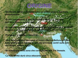 •Gli Heneti, Veneti o Venetici sono un antico popolo dell’Italia
settentrionale.
•Erano componenti di una tribù della Paflagonia (regione
dell’Asia minore sul Mar Nero).
•Si insediarono inizialmente nell’area del lago di Garda e sui colli
Euganei e successivamente in tutto il Veneto e nel Friuli.
•Parlavano il Veneto o Venetico .
•Una delle maggiori necropoli si trova a Mel tra Belluno e Feltre.
Este, anticamente Ateste, fu uno dei principali centri sulle rive
dell’Atesis, attuale Adige.
•Si stabilirono nella zona che corrisponde alle Tre Venezie.
•La loro civiltà durò circa ottocento anni.
 