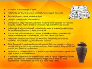 21
Situla Benvenuti
■ Si credeva in una vita dopo la morte
■ Nella tomba col defunto anche un corredo funerario(oggetti personali)
■ Banchetto funebre (cibo e bevande agli dei)
■ Necropoli (città dei morti, fuori dalle città)
■ Cremazione: il corpo veniva bruciato ma si mantenevano le ossa che poi venivano
spezzate, lavate e inserite avvolte in un tessuto e poi inserite nei vasi ossuari.
■ Nelle tombe di allevatori di cavalli veniva inserita anche la testa del cavallo migliore
del suo allevamento ucciso in quella circostanza.
■ Solo persone importanti venivano cremate, mentre le persone comuni venivano
semplicemente sepolte a causa dell'alto costo della cremazione stessa.
■ Nelle tombe: attrezzatura completa per il focolare, attrezzatura per la filatura,
corredo da banchetto con oggetti in bronzo e ceramica
■ Situla Benvenuti: il reperto più famoso del museo di Este, pur essendo in origine un
vaso da cerimonia, venne poi usato per contenere il vaso ossuario di una bambina di
circa tre anni, figlia di un aristocratico.
■ Nei santuari si trovano riproduzioni in bronzo di parti del corpo umano come ex voto o
come richiesta di aiuto alle divinità.
■ In una tomba è stato ritrovato un contenitore a forma di volatile poggiante su quattro
gambe e quattro ruote che rappresentano il viaggio dopo la morte. Le ruote
rappresentano l'attaccamento alla terra, le ali il volo verso l'aldilà.
 