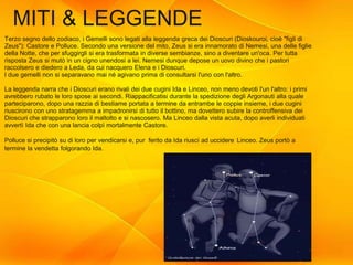 22
MITI & LEGGENDE
Terzo segno dello zodiaco, i Gemelli sono legati alla leggenda greca dei Dioscuri (Dioskouroi, cioè "figli di
Zeus"): Castore e Polluce. Secondo una versione del mito, Zeus si era innamorato di Nemesi, una delle figlie
della Notte, che per sfuggirgli si era trasformata in diverse sembianze, sino a diventare un'oca. Per tutta
risposta Zeus si mutò in un cigno unendosi a lei. Nemesi dunque depose un uovo divino che i pastori
raccolsero e diedero a Leda, da cui nacquero Elena e i Dioscuri.
I due gemelli non si separavano mai né agivano prima di consultarsi l'uno con l'altro.
La leggenda narra che i Dioscuri erano rivali dei due cugini Ida e Linceo, non meno devoti l'un l'altro: i primi
avrebbero rubato le loro spose ai secondi. Riappacificatisi durante la spedizione degli Argonauti alla quale
parteciparono, dopo una razzia di bestiame portata a termine da entrambe le coppie insieme, i due cugini
riuscirono con uno stratagemma a impadronirsi di tutto il bottino, ma dovettero subire la controffensiva dei
Dioscuri che strapparono loro il maltolto e si nascosero. Ma Linceo dalla vista acuta, dopo averli individuati
avvertì Ida che con una lancia colpì mortalmente Castore.
Polluce si precipitò su di loro per vendicarsi e, pur ferito da Ida riuscì ad uccidere Linceo. Zeus portò a
termine la vendetta folgorando Ida.
 