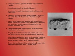 • La lingua venetica è «parente» del latino, dal quale deriva
l’italiano.
• I Veneti impararono la scrittura degli Etruschi.
• Le tavolette in metallo dove c’erano scritte le lettere erano
come «libri»
• Usavano i punti per dividere le parole in sillabe e non erano
mai scritte di seguito. Questo viene chiamato «scriptio
contiua»
• La loro penna era uno stilo appuntito nella parte inferiore,
mentre nella parte superiore aveva una specie di «spatolina»
che funzionava come una gomma. Il quaderno era una
tavoletta ricoperta di cera.
• Le scritte venetiche si possono trovare nei reperti ritrovati
nelle tombe o nei santuari.
• Il reperto che testimonia l’arrivo della scrittura nel veneto è
una coppa in bronzo con un’iscrizione dedicata alle divinità.
• Le fonti scritte sugli antichi Veneti sono numerose, ma vanno
confrontate con i dati archeologici perché le notizie hanno
spesso carattere mitico e vanno usate con cautela.
• Omero chiama gli abitanti della nostra regione Enetoi e i latini
traducendo il termine in greco, li dissero Veneti.
 