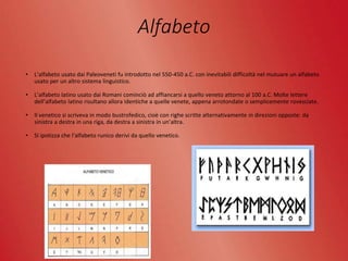 Alfabeto
• L’alfabeto usato dai Paleoveneti fu introdotto nel 550-450 a.C. con inevitabili difficoltà nel mutuare un alfabeto
usato per un altro sistema linguistico.
• L’alfabeto latino usato dai Romani cominciò ad affiancarsi a quello veneto attorno al 100 a.C. Molte lettere
dell’alfabeto latino risultano allora identiche a quelle venete, appena arrotondate o semplicemente rovesciate.
• Il venetico si scriveva in modo bustrofedico, cioè con righe scritte alternativamente in direzioni opposte: da
sinistra a destra in una riga, da destra a sinistra in un’altra.
• Si ipotizza che l’alfabeto runico derivi da quello venetico.
 