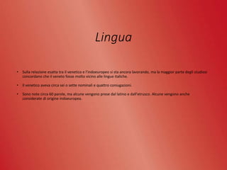 Lingua
• Sulla relazione esatta tra il venetico e l’indoeuropeo si sta ancora lavorando, ma la maggior parte degli studiosi
concordano che il veneto fosse molto vicino alle lingue italiche.
• Il venetico aveva circa sei o sette nominali e quattro coniugazioni.
• Sono note circa 60 parole, ma alcune vengono prese dal latino e dall’etrusco. Alcune vengono anche
considerate di origine indoeuropea.
 