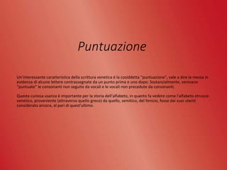 Puntuazione
Un’interessante caratteristica della scrittura venetica è la cosiddetta "puntuazione", vale a dire la messa in
evidenza di alcune lettere contrassegnate da un punto prima e uno dopo. Sostanzialmente, venivano
"puntuate" le consonanti non seguite da vocali e le vocali non precedute da consonanti.
Questa curiosa usanza è importante per la storia dell'alfabeto, in quanto fa vedere come l'alfabeto etrusco-
venetico, proveniente (attraverso quello greco) da quello, semitico, del fenicio, fosse dai suoi utenti
considerato ancora, al pari di quest'ultimo.
 