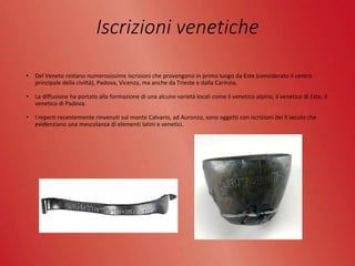 Iscrizioni venetiche
• Del Veneto restano numerosissime iscrizioni che provengono in primo luogo da Este (considerato il centro
principale della civiltà), Padova, Vicenza, ma anche da Trieste e dalla Carinzia.
• La diffusione ha portato alla formazione di una alcune varietà locali come il venetico alpino, il venetico di Este, il
venetico di Padova.
• I reperti recentemente rinvenuti sul monte Calvario, ad Auronzo, sono oggetti con iscrizioni del ll secolo che
evidenziano una mescolanza di elementi latini e venetici.
 