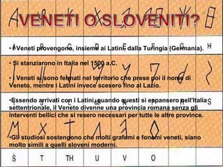 • I Veneti provengono, insieme ai Latini, dalla Turingia (Germania).
• Si stanziarono in Italia nel 1500 a.C.
• I Veneti si sono fermati nel territorio che prese poi il nome di
Veneto, mentre i Latini invece scesero fino al Lazio.
•Essendo arrivati con i Latini, quando questi si espansero nell'Italia
settentrionale, il Veneto divenne una provincia romana senza gli
interventi bellici che si resero necessari per tutte le altre province.
•Gli studiosi sostengono che molti grafemi e fonemi veneti, siano
molto simili a quelli sloveni moderni.
 