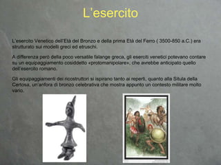 L’esercito Venetico dell’Età del Bronzo e della prima Età del Ferro ( 3500-850 a.C.) era
strutturato sui modelli greci ed etruschi.
A differenza però della poco versatile falange greca, gli eserciti venetici potevano contare
su un equipaggiamento cosiddetto «protomanipolare», che avrebbe anticipato quello
dell’esercito romano.
Gli equipaggiamenti dei ricostruttori si ispirano tanto ai reperti, quanto alla Situla della
Certosa, un’anfora di bronzo celebrativa che mostra appunto un contesto militare molto
vario.
L’esercito
 