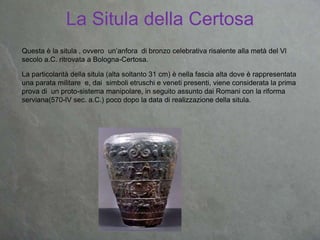 La Situla della Certosa
Questa è la situla , ovvero un’anfora di bronzo celebrativa risalente alla metà del Vl
secolo a.C. ritrovata a Bologna-Certosa.
La particolarità della situla (alta soltanto 31 cm) è nella fascia alta dove è rappresentata
una parata militare e, dai simboli etruschi e veneti presenti, viene considerata la prima
prova di un proto-sistema manipolare, in seguito assunto dai Romani con la riforma
serviana(570-lV sec. a.C.) poco dopo la data di realizzazione della situla.
 