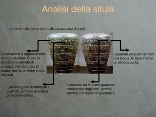 I guerrieri che partecipano alla parata sono di 5 tipi:
Analisi della situla
La cavalleria è rappresentata
da due cavalieri. Guida la
parata ed è armata di
un’ascia. Non è dotata di
scudo, ma ha un elmo e una
corazza.
I guerrieri sono armati con
una lancia. In testa hanno
un elmo a punta.
Il secondo ed il quarto guerriero
differiscono dagli altri, perché
sembra indossino un gonnellino.
L’uccello guida in battaglia i
guerrieri, simbolo di unità e
protezione divina.
 