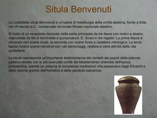 La cosiddetta situla Benvenuti è un'opera di metallurgia della civiltà atestina, fiorita a Este
nel VII secolo a.C., conservata nel locale Museo nazionale atestino.
Si tratta di un recipiente decorato nella parte principale da tre fasce con motivi a sbalzo,
intervallate da file di borchiette e punzonature. E’ diviso in tre registri. La prima fascia è
decorata con scene rituali, la seconda con scene forse a carattere mitologico. La terza
fascia mostra scene narrative con vari personaggi, relative a varie attività della vita
quotidiana.
La situla rappresenta un'importante testimonianza dei contatti dei popoli della pianura
padano-veneta con le più avanzate civiltà del Mediterraneo orientale dell'epoca
protostorica, tramite un sistema di complesse mediazioni che passavano dagli Etruschi e
dalle colonie greche dell'Adriatico e della penisola balcanica.
Situla Benvenuti
 
