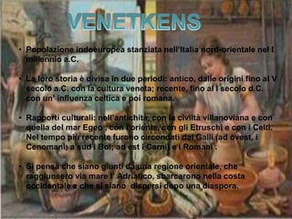• Popolazione indoeuropea stanziata nell’Italia nord-orientale nel I
millennio a.C.
• La loro storia è divisa in due periodi: antico, dalle origini fino al V
secolo a.C. con la cultura veneta; recente, fino al I secolo d.C.
con un’ influenza celtica e poi romana.
• Rapporti culturali: nell’antichità, con la civiltà villanoviana e con
quella del mar Egeo , con l’oriente, con gli Etruschi e con i Celti.
Nel tempo più recente furono circondati dai Galli (ad ovest, i
Cenomani; a sud i Boi; ad est i Carni) e i Romani .
• Si pensa che siano giunti da una regione orientale, che
raggiunsero via mare l’ Adriatico, sbarcarono nella costa
occidentale e che si siano dispersi dopo una diaspora.
 