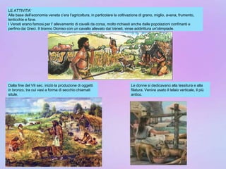 LE ATTIVITA’
Alla base dell’economia veneta c’era l’agricoltura, in particolare la coltivazione di grano, miglio, avena, frumento,
lenticchie e fave.
I Veneti erano famosi per l' allevamento di cavalli da corsa, molto richiesti anche dalle popolazioni confinanti e
perfino dai Greci. Il tiranno Dioniso con un cavallo allevato dai Veneti, vinse addirittura un'olimpiade.
Dalla fine del VII sec. iniziò la produzione di oggetti
in bronzo, tra cui vasi a forma di secchio chiamati
situle.
Le donne si dedicavano alla tessitura e alla
filatura. Veniva usato il telaio verticale, il più
antico.
 