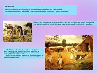 LA FAMIGLIA
La struttura familiare era molto rigida e il capofamiglia deteneva una forte autorità.
Le donne mantenevano, comunque, un ruolo fondamentale, quasi pari a quello del marito.
Le donne si mostravano raramente al pubblico perché dedite alle attività domestiche,
ma erano presenti ad eventi di grande importanza: nascite, matrimoni, e sepolture.
Le attività erano diverse: gli uomini si occupavano
della cura degli orti, della lavorazione del legno, di
caccia, allevamento e pesca.
Le donne si occupavano di tessitura, concia di pelli e di
lavorazione del cuoio.
 